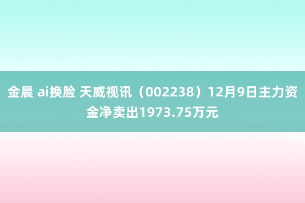 金晨 ai换脸 天威视讯（002238）12月9日主力资金净卖出1973.75万元