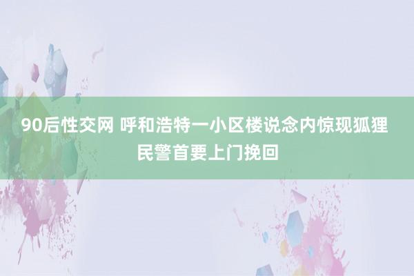 90后性交网 呼和浩特一小区楼说念内惊现狐狸 民警首要上门挽回