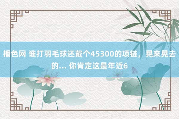 播色网 谁打羽毛球还戴个45300的项链，晃来晃去的... 你肯定这是年近6