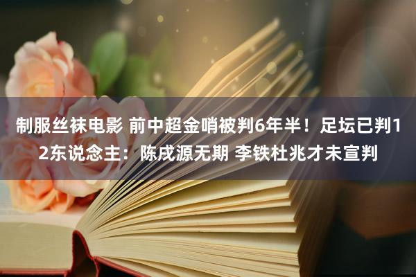 制服丝袜电影 前中超金哨被判6年半！足坛已判12东说念主：陈戌源无期 李铁杜兆才未宣判