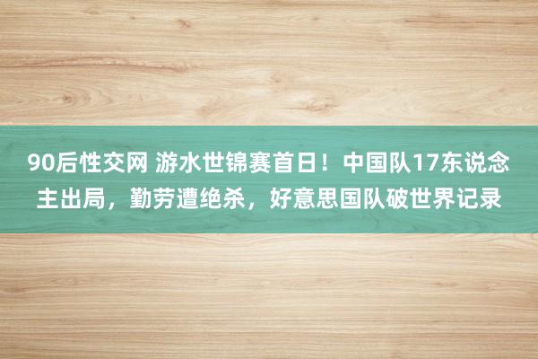 90后性交网 游水世锦赛首日！中国队17东说念主出局，勤劳遭绝杀，好意思国队破世界记录