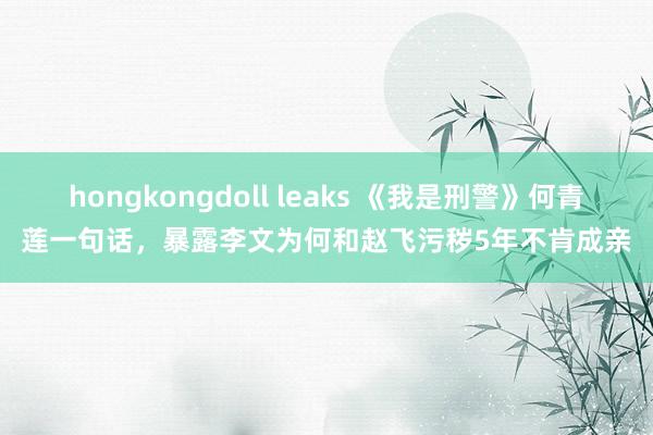 hongkongdoll leaks 《我是刑警》何青莲一句话，暴露李文为何和赵飞污秽5年不肯成亲