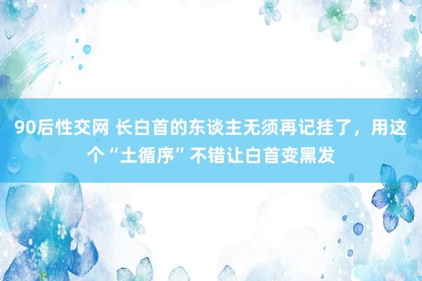 90后性交网 长白首的东谈主无须再记挂了，用这个“土循序”不错让白首变黑发