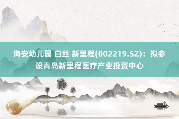 海安幼儿园 白丝 新里程(002219.SZ)：拟参设青岛新里程医疗产业投资中心