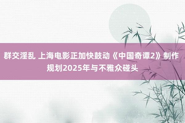 群交淫乱 上海电影正加快鼓动《中国奇谭2》制作 规划2025年与不雅众碰头