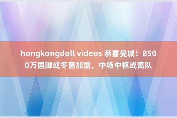 hongkongdoll videos 恭喜曼城！8500万国脚或冬窗加盟，中场中枢或离队