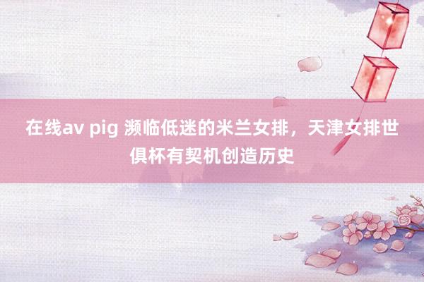 在线av pig 濒临低迷的米兰女排，天津女排世俱杯有契机创造历史