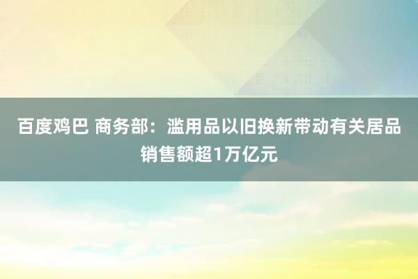 百度鸡巴 商务部：滥用品以旧换新带动有关居品销售额超1万亿元