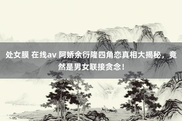 处女膜 在线av 阿娇余衍隆四角恋真相大揭秘，竟然是男女联接贪念！