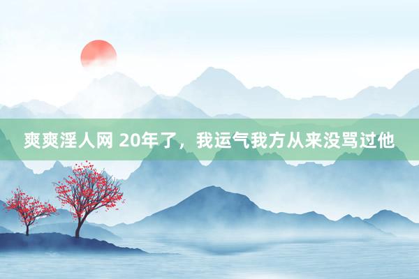 爽爽淫人网 20年了，我运气我方从来没骂过他