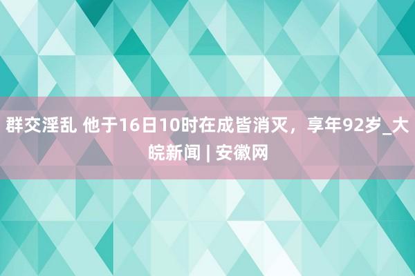 群交淫乱 他于16日10时在成皆消灭，享年92岁_大皖新闻 | 安徽网