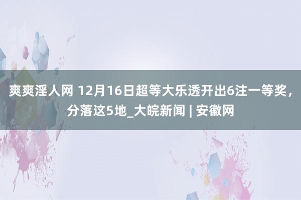 爽爽淫人网 12月16日超等大乐透开出6注一等奖，分落这5地_大皖新闻 | 安徽网