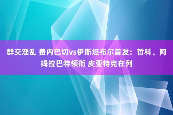 群交淫乱 费内巴切vs伊斯坦布尔首发：哲科、阿姆拉巴特领衔 皮亚特克在列