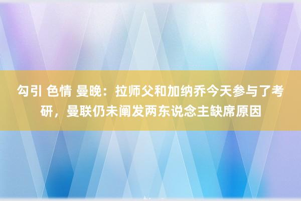 勾引 色情 曼晚：拉师父和加纳乔今天参与了考研，曼联仍未阐发两东说念主缺席原因