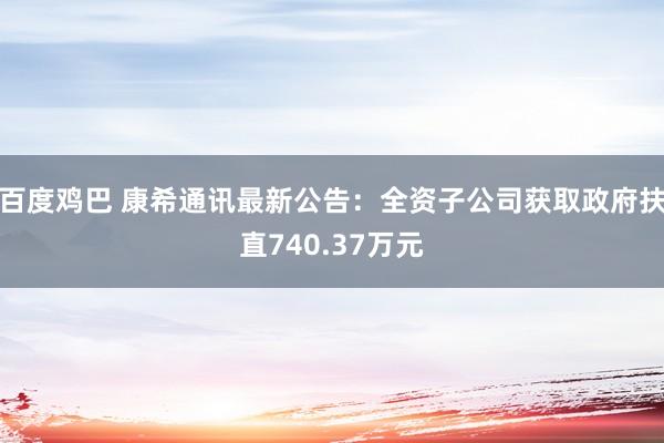 百度鸡巴 康希通讯最新公告：全资子公司获取政府扶直740.37万元