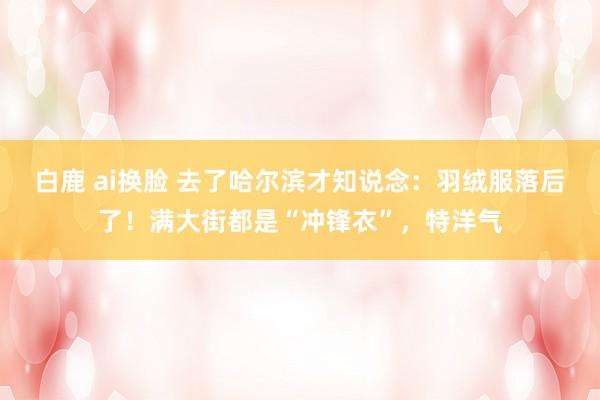 白鹿 ai换脸 去了哈尔滨才知说念：羽绒服落后了！满大街都是“冲锋衣”，特洋气