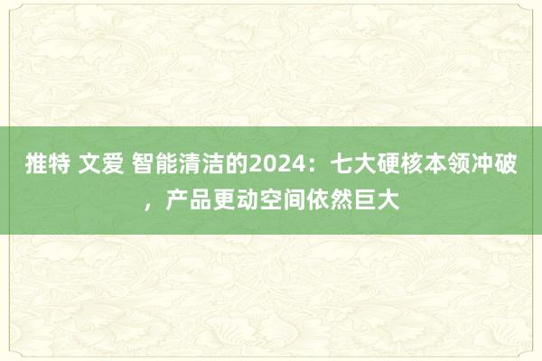 推特 文爱 智能清洁的2024：七大硬核本领冲破，产品更动空间依然巨大