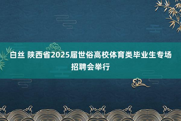 白丝 陕西省2025届世俗高校体育类毕业生专场招聘会举行