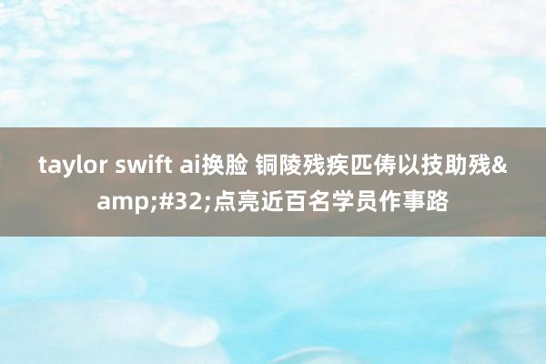 taylor swift ai换脸 铜陵残疾匹俦以技助残&#32;点亮近百名学员作事路