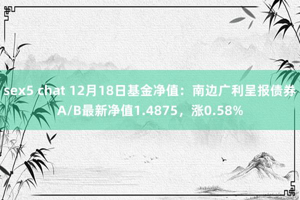 sex5 chat 12月18日基金净值：南边广利呈报债券A/B最新净值1.4875，涨0.58%