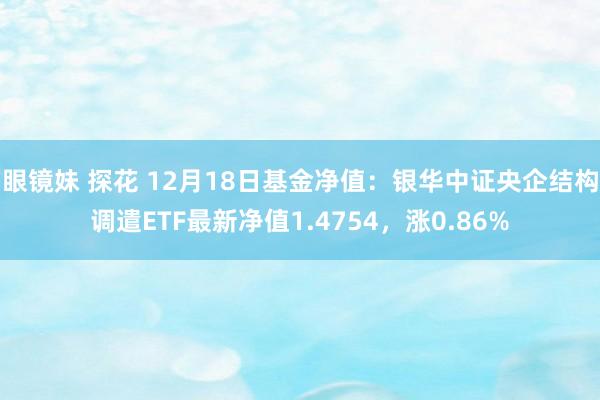 眼镜妹 探花 12月18日基金净值：银华中证央企结构调遣ETF最新净值1.4754，涨0.86%