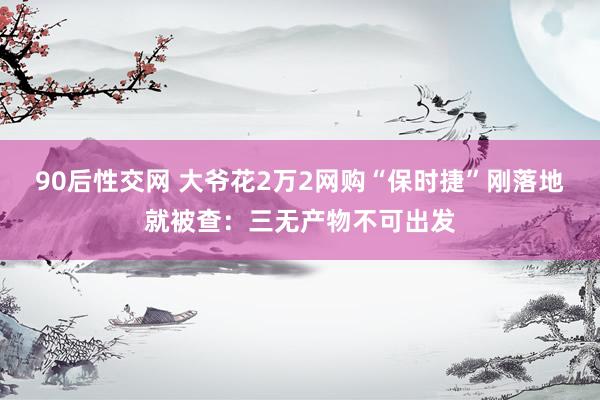 90后性交网 大爷花2万2网购“保时捷”刚落地就被查：三无产物不可出发