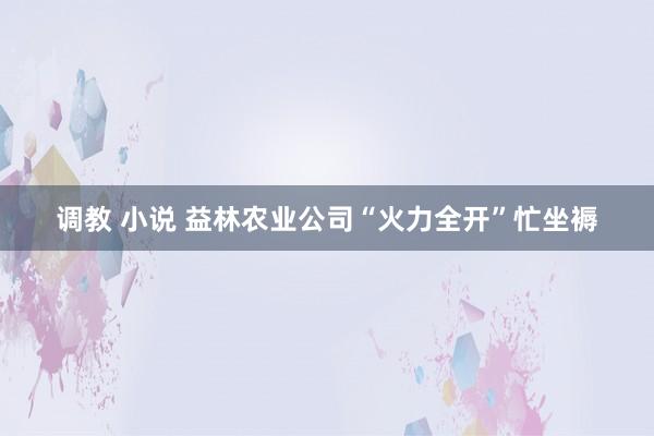 调教 小说 益林农业公司“火力全开”忙坐褥