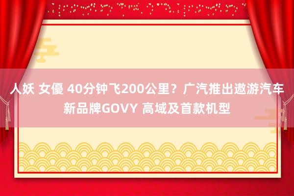 人妖 女優 40分钟飞200公里？广汽推出遨游汽车新品牌GOVY 高域及首款机型