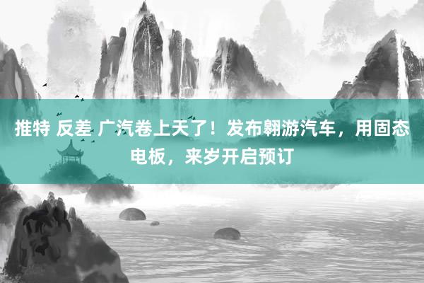 推特 反差 广汽卷上天了！发布翱游汽车，用固态电板，来岁开启预订