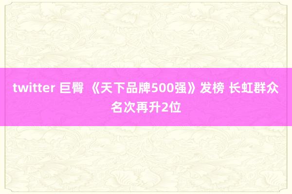 twitter 巨臀 《天下品牌500强》发榜 长虹群众名次再升2位