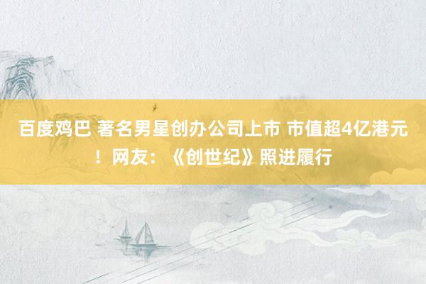 百度鸡巴 著名男星创办公司上市 市值超4亿港元！网友：《创世纪》照进履行