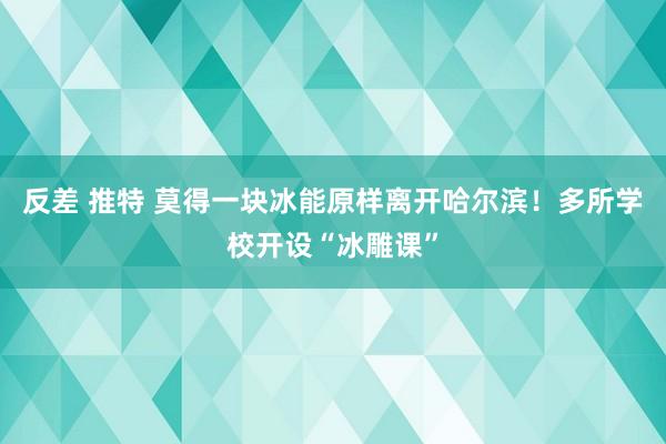 反差 推特 莫得一块冰能原样离开哈尔滨！多所学校开设“冰雕课”