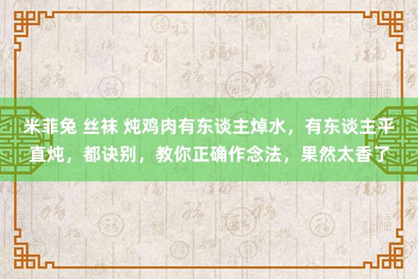 米菲兔 丝袜 炖鸡肉有东谈主焯水，有东谈主平直炖，都诀别，教你正确作念法，果然太香了