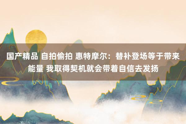 国产精品 自拍偷拍 惠特摩尔：替补登场等于带来能量 我取得契机就会带着自信去发扬