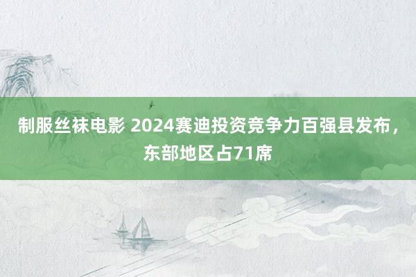 制服丝袜电影 2024赛迪投资竞争力百强县发布，东部地区占71席