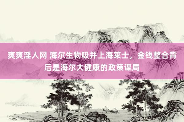 爽爽淫人网 海尔生物吸并上海莱士，金钱整合背后是海尔大健康的政策谋局