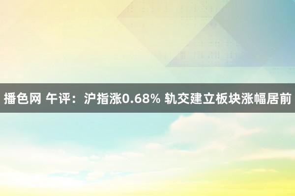 播色网 午评：沪指涨0.68% 轨交建立板块涨幅居前