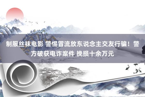 制服丝袜电影 警惕冒流放东说念主交友行骗！警方破获电诈案件 挽损十余万元