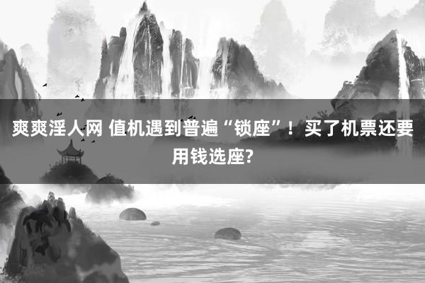 爽爽淫人网 值机遇到普遍“锁座”！买了机票还要用钱选座?