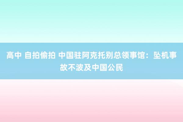 高中 自拍偷拍 中国驻阿克托别总领事馆：坠机事故不波及中国公民