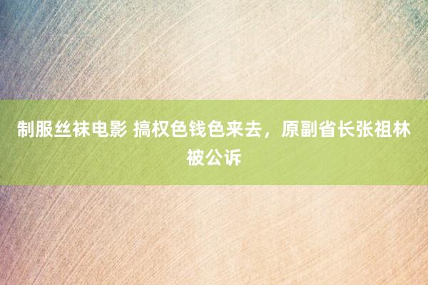 制服丝袜电影 搞权色钱色来去，原副省长张祖林被公诉