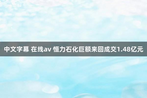 中文字幕 在线av 恒力石化巨额来回成交1.48亿元