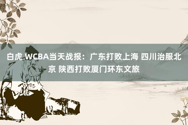 白虎 WCBA当天战报：广东打败上海 四川治服北京 陕西打败厦门环东文旅