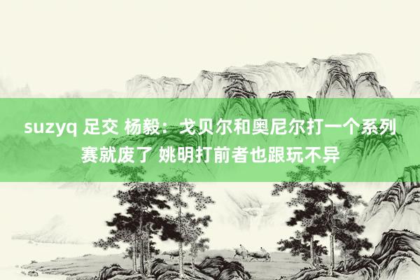 suzyq 足交 杨毅：戈贝尔和奥尼尔打一个系列赛就废了 姚明打前者也跟玩不异