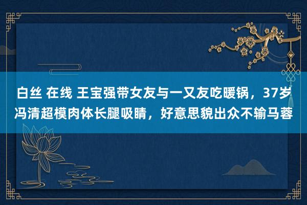 白丝 在线 王宝强带女友与一又友吃暖锅，37岁冯清超模肉体长腿吸睛，好意思貌出众不输马蓉