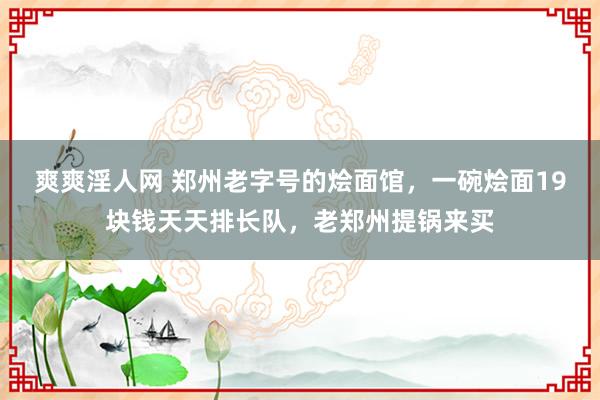 爽爽淫人网 郑州老字号的烩面馆，一碗烩面19块钱天天排长队，老郑州提锅来买