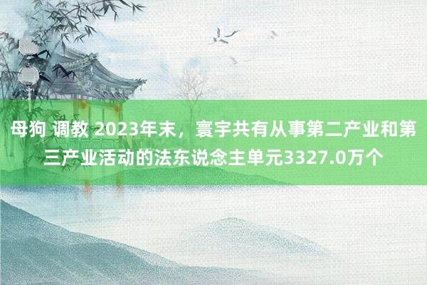 母狗 调教 2023年末，寰宇共有从事第二产业和第三产业活动的法东说念主单元3327.0万个