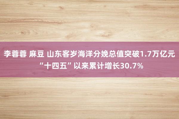 李蓉蓉 麻豆 山东客岁海洋分娩总值突破1.7万亿元 “十四五”以来累计增长30.7%