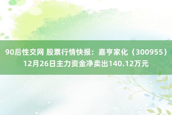 90后性交网 股票行情快报：嘉亨家化（300955）12月26日主力资金净卖出140.12万元