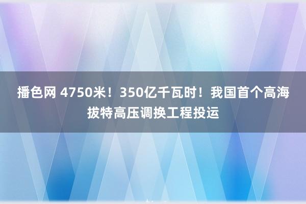 播色网 4750米！350亿千瓦时！我国首个高海拔特高压调换工程投运